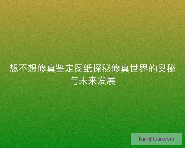 想不想修真鉴定图纸探秘修真世界的奥秘与未来发展