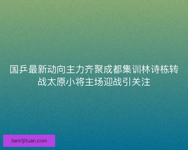 国乒最新动向主力齐聚成都集训林诗栋转战太原小将主场迎战引关注