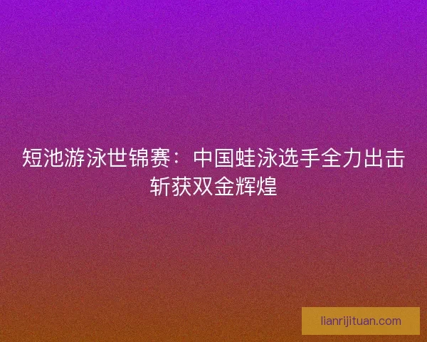 短池游泳世锦赛：中国蛙泳选手全力出击斩获双金辉煌